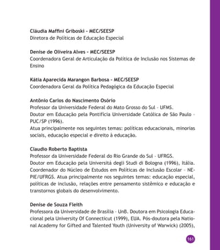 161
Cláudia Maffini Griboski – MEC/SEESP
Diretora de Políticas de Educação Especial
Denise de Oliveira Alves – MEC/SEESP
Coordenadora Geral de Articulação da Política de Inclusão nos Sistemas de
Ensino
Kátia Aparecida Marangon Barbosa – MEC/SEESP
Coordenadora Geral da Política Pedagógica da Educação Especial
Antônio Carlos do Nascimento Osório
Professor da Universidade Federal do Mato Grosso do Sul – UFMS.
Doutor em Educação pela Pontifícia Universidade Católica de São Paulo –
PUC/SP (1996).
Atua principalmente nos seguintes temas: políticas educacionais, minorias
sociais, educação especial e direito à educação.
Claudio Roberto Baptista
Professor da Universidade Federal do Rio Grande do Sul – UFRGS.
Doutor em Educação pela Universitá degli Studi di Bologna (1996), Itália.
Coordenador do Núcleo de Estudos em Políticas de Inclusão Escolar – NE-
PIE/UFRGS. Atua principalmente nos seguintes temas: educação especial,
políticas de inclusão, relações entre pensamento sistêmico e educação e
transtornos globais do desenvolvimento.
Denise de Souza Fleith
Professora da Universidade de Brasília – UnB. Doutora em Psicologia Educa-
cional pela University Of Connecticut (1999), EUA. Pós-doutora pela Natio-
nal Academy for Gifted and Talented Youth (University of Warwick) (2005),
 