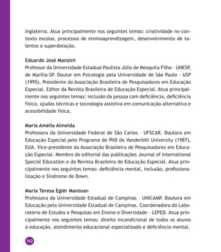 162
Inglaterra. Atua principalmente nos seguintes temas: criatividade no con-
texto escolar, processos de ensinoaprendizagem, desenvolvimento de ta-
lentos e superdotação.
Eduardo José Manzini
Professor da Universidade Estadual Paulista Júlio de Mesquita Filho – UNESP,
de Marília-SP. Doutor em Psicologia pela Universidade de São Paulo – USP
(1995). Presidente da Associação Brasileira de Pesquisadores em Educação
Especial. Editor da Revista Brasileira de Educação Especial. Atua principal-
mente nos seguintes temas: inclusão da pessoa com deficiência, deficiência
física, ajudas técnicas e tecnologia assistiva em comunicação alternativa e
acessibilidade física.
Maria Amélia Almeida
Professora da Universidade Federal de São Carlos – UFSCAR. Doutora em
Educação Especial pelo Programa de PhD da Vanderbilt University (1987),
EUA. Vice-presidente da Associação Brasileira de Pesquisadores em Educa-
ção Especial. Membro do editorial das publicações Journal of International
Special Education e da Revista Brasileira de Educação Especial. Atua prin-
cipalmente nos seguintes temas: deficiência mental, inclusão, profissiona-
lização e Síndrome de Down.
Maria Teresa Eglér Mantoan
Professora da Universidade Estadual de Campinas – UNICAMP. Doutora em
Educação pela Universidade Estadual de Campinas. Coordenadora do Labo-
ratório de Estudos e Pesquisas em Ensino e Diversidade – LEPED. Atua prin-
cipalmente nos seguintes temas: direito incondicional de todos os alunos
à educação, atendimento educacional especializado e deficiência mental.
 