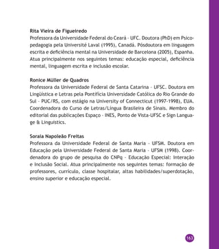 163
Rita Vieira de Figueiredo
Professora da Universidade Federal do Ceará – UFC. Doutora (PhD) em Psico-
pedagogia pela Université Laval (1995), Canadá. Pósdoutora em linguagem
escrita e deficiência mental na Universidade de Barcelona (2005), Espanha.
Atua principalmente nos seguintes temas: educação especial, deficiência
mental, linguagem escrita e inclusão escolar.
Ronice Müller de Quadros
Professora da Universidade Federal de Santa Catarina – UFSC. Doutora em
Lingüística e Letras pela Pontifícia Universidade Católica do Rio Grande do
Sul – PUC/RS, com estágio na University of Connecticut (1997-1998), EUA.
Coordenadora do Curso de Letras/Língua Brasileira de Sinais. Membro do
editorial das publicações Espaço – INES, Ponto de Vista-UFSC e Sign Langua-
ge & Linguistics.
Soraia Napoleão Freitas
Professora da Universidade Federal de Santa Maria – UFSM. Doutora em
Educação pela Universidade Federal de Santa Maria – UFSM (1998). Coor-
denadora do grupo de pesquisa do CNPq – Educação Especial: Interação
e Inclusão Social. Atua principalmente nos seguintes temas: formação de
professores, currículo, classe hospitalar, altas habilidades/superdotação,
ensino superior e educação especial.
 