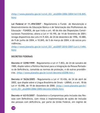 168
(http://www.planalto.gov.br/ccivil_03/_ato2004-2006/2004/lei/l10.845.
htm)
Lei Federal no
11.494/2007 - Regulamenta o Fundo de Manutenção e
Desenvolvimento da Educação Básica e de Valorização dos Profissionais da
Educação - FUNDEB, de que trata o art. 60 do Ato das Disposições Consti-
tucionais Transitórias; altera a Lei no
10.195, de 14 de fevereiro de 2001;
revoga dispositivos das Leis no
s 9.424, de 24 de dezembro de 1996, 10.880,
de 9 de junho de 2004, e 10.845, de 5 de março de 2004; e dá outras pro-
vidências.
(http://www.planalto.gov.br/ccivil_03/_ato2007-2010/2007/Lei/L11494.
htm)
DECRETOS FEDERAIS
Decreto no
3298/1999 - Regulamenta a Lei no
7.853, de 24 de outubro de
1989, dispõe sobre a Política Nacional para a Integração da Pessoa Portado-
ra de Deficiência, consolida as normas de proteção, e dá outras providên-
cias. (http://www.planalto.gov.br/ccivil/decreto/d3298.htm )
Decreto no
5626/2005 - Regulamenta a Lei no
10.436, de 24 de abril de
2002, que dispõe sobre a Língua Brasileira de Sinais - Libras, e o art. 18 da
Lei no
10.098, de 19 de dezembro de 2000. (http://www.planalto.gov.br/
ccivil_03/_ato2004-2006/2005/decreto/d5626.htm)
Decreto no
6215/2007 - Estabelece o Compromisso pela Inclusão das Pes-
soas com Deficiência, com vistas à implementação de ações de inclusão
das pessoas com deficiência, por parte da União Federal, em regime de
 