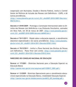 169
cooperação com Municípios, Estados e Distrito Federal, institui o Comitê
Gestor de Políticas de Inclusão das Pessoas com Deficiência - CGPD, e dá
outras providências.
(http://www.planalto.gov.br/ccivil_03/_Ato2007-2010/2007/Decreto/
D6215.htm )
Decreto no
6949/2009 - Promulga a Convenção Internacional sobre os Di-
reitos das Pessoas com Deficiência e seu Protocolo Facultativo, assinados
em Nova York, em 30 de março de 2007. (http://www.planalto.gov.br/
ccivil_03/_ato2007-2010/2009/decreto/d6949.htm )
Decreto no
7611/2011 – Dispõe sobre a educação especial, o atendimento
educional especializado e da outras providências. (http://www.planalto.
gov.br/ccivil_03/_Ato2011-2014/2011/Decreto/D7611.htm)
Decreto no
7612/2011 – Institui o Plano Nacional dos Direitos da Pessoa
com Deficiência – Plano Viver sem Limite. (http://www.planalto.gov.br/
ccivil_03/_Ato2011-2014/2011/Decreto/D7612.htm)
PARECERES DO CONSELHO NACIONAL DE EDUCAÇÃO
Parecer no
17/2001 - Diretrizes Nacionais para a Educação Especial na
Educação Básica
(http://portal.mec.gov.br/cne/arquivos/pdf/CEB017_2001.pdf )
Parecer no
13/2009 - Diretrizes Operacionais para o atendimento educa-
cional especializado na Educação Básica, modalidade Educação Especial.
(http://portal.mec.gov.br/dmdocuments/pceb013_09_homolog.pdf )
 