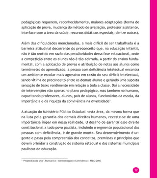 17
pedagógicas requerem, reconhecidamente, maiores adaptações (forma de
aplicação de prova, mudança do método de avaliação, professor assistente,
interface com a área da saúde, recursos didáticos especiais, dentre outras).
Além das dificuldades mencionadas, a mais difícil de ser trabalhada é a
barreira atitudinal decorrente do preconceito que, na educação infantil,
não é tão sentido em razão das peculiaridades dessa fase educacional, onde
a competição entre os alunos não é tão acirrada. A partir do ensino funda-
mental, com a aplicação de provas e atribuição de notas aos alunos como
termômetro do aprendizado, a pessoa com deficiência intelectual encontra
um ambiente escolar mais agressivo em razão do seu déficit intelectual,
sendo vítima de preconceito entre os demais alunos e gerando uma suposta
sensação de baixo rendimento em relação a toda a classe. Daí a necessidade
de intervenções não apenas no plano pedagógico, mas também no humano,
capacitando professores, alunos, pais de alunos, funcionários da escola, da
importância e da riqueza da convivência na diversidade1
.
A atuação do Ministério Público Estadual nesta área, da mesma forma que
na luta pela garantia dos demais direitos humanos, reveste-se de uma
importância ímpar em nossa realidade. O desafio de garantir esse direito
constitucional a todo povo paulista, incluindo o segmento populacional das
pessoas com deficiência, é de grande monta. Seu desenvolvimento é ur-
gente e passa pela compreensão dos conceitos, premissas e princípios que
devem orientar a construção do sistema estadual e dos sistemas municipais
paulistas de educação.
1
“Projeto Escola Viva”, Manual 03 – Sensibilização e Convivência – MEC-2000.
 