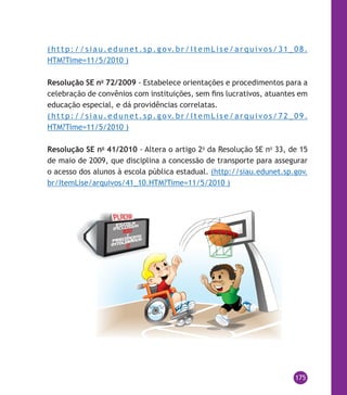 175
( h t t p: / / si a u . e du n e t . s p . g o v. b r /I t e m L i s e / a r q u i v o s / 3 1 _ 0 8 .
HTM?Time=11/5/2010 )
Resolução SE no
72/2009 - Estabelece orientações e procedimentos para a
celebração de convênios com instituições, sem fins lucrativos, atuantes em
educação especial, e dá providências correlatas.
( h t t p: / / si a u . e du n e t . s p . g o v. b r /I t e m L i s e / a r q u i v o s / 7 2 _ 0 9 .
HTM?Time=11/5/2010 )
Resolução SE no
41/2010 - Altera o artigo 2o
da Resolução SE no
33, de 15
de maio de 2009, que disciplina a concessão de transporte para assegurar
o acesso dos alunos à escola pública estadual. (http://siau.edunet.sp.gov.
br/ItemLise/arquivos/41_10.HTM?Time=11/5/2010 )
 