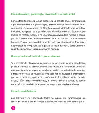 18
Pós-modernidade, globalização, diversidade e inclusão social
Com as transformações sociais presentes no período atual, advindas com
a pós-modernidade e a globalização, passam a surgir mudanças nas políti-
cas públicas fundamentadas na filosofia e nos princípios de uma sociedade
inclusiva, abrigadas sob o guarda-chuva da inclusão social. Este princípio
implica no reconhecimento e na valorização da diversidade humana e aponta
para as possibilidades de avanço na construção do processo de emancipação
humana. Em um período relativamente curto assistimos as transformações
da proposta de integração social para a da inclusão social, perscrutando os
caminhos desafiadores da emancipação humana.
Mudança de foco do indivíduo para os sistemas
Se o processo de intervenção, no princípio de integração social, estava focado
prioritariamente no desenvolvimento de recursos e habilidades do indiví-
duo, que deveria se ajustar às exigências sociais, no princípio de inclusão,
o trabalho objetiva as mudanças centradas nas instituições e organizações
públicas e privadas, a partir da transformação dos sistemas sociais de edu-
cação, saúde, trabalho e emprego, assistência social e outros, do acesso
universal e da provisão de sistemas de suporte para todos os alunos.
Conceito de deficiência
A deficiência é um fenômeno histórico que passou por transformações ao
longo do tempo e em diferentes culturas. Da ideia de uma atribuição di-
 