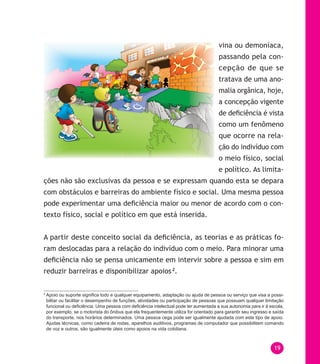 19
vina ou demoníaca,
passando pela con-
cepção de que se
tratava de uma ano-
malia orgânica, hoje,
a concepção vigente
de deficiência é vista
como um fenômeno
que ocorre na rela-
ção do indivíduo com
o meio físico, social
e político. As limita-
ções não são exclusivas da pessoa e se expressam quando esta se depara
com obstáculos e barreiras do ambiente físico e social. Uma mesma pessoa
pode experimentar uma deficiência maior ou menor de acordo com o con-
texto físico, social e político em que está inserida.
A partir deste conceito social da deficiência, as teorias e as práticas fo-
ram deslocadas para a relação do indivíduo com o meio. Para minorar uma
deficiência não se pensa unicamente em intervir sobre a pessoa e sim em
reduzir barreiras e disponibilizar apoios2
.
2
Apoio ou suporte significa todo e qualquer equipamento, adaptação ou ajuda de pessoa ou serviço que visa a possi-
bilitar ou facilitar o desempenho de funções, atividades ou participação de pessoas que possuam qualquer limitação
funcional ou deficiência. Uma pessoa com deficiência intelectual pode ter aumentada a sua autonomia para ir à escola,
por exemplo, se o motorista do ônibus que ela frequentemente utiliza for orientado para garantir seu ingresso e saída
do transporte, nos horários determinados. Uma pessoa cega pode ser igualmente ajudada com este tipo de apoio.
Ajudas técnicas, como cadeira de rodas, aparelhos auditivos, programas de computador que possibilitem comando
de voz e outros, são igualmente úteis como apoios na vida cotidiana.
 