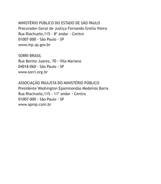 Ministério Público do Estado de São Paulo
Procurador-Geral de Justiça Fernando Grella Vieira
Rua Riachuelo,115 - 8º andar - Centro
01007-000 - São Paulo - SP
www.mp.sp.gov.br
Sorri-Brasil
Rua Benito Juarez, 70 - Vila Mariana
04018-060 - São Paulo - SP
www.sorri.org.br
Associação Paulista do Ministério Público
Presidente Washington Epaminondas Medeiros Barra
Rua Riachuelo,115 - 11º andar - Centro
01007-000 - São Paulo - SP
www.apmp.com.br
 