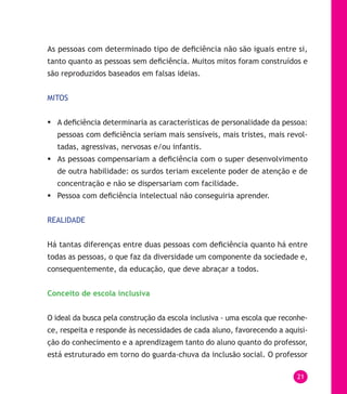 21
As pessoas com determinado tipo de deficiência não são iguais entre si,
tanto quanto as pessoas sem deficiência. Muitos mitos foram construídos e
são reproduzidos baseados em falsas ideias.
MITOS
	A deficiência determinaria as características de personalidade da pessoa:
pessoas com deficiência seriam mais sensíveis, mais tristes, mais revol-
tadas, agressivas, nervosas e/ou infantis.
	As pessoas compensariam a deficiência com o super desenvolvimento
de outra habilidade: os surdos teriam excelente poder de atenção e de
concentração e não se dispersariam com facilidade.
	Pessoa com deficiência intelectual não conseguiria aprender.
REALIDADE
Há tantas diferenças entre duas pessoas com deficiência quanto há entre
todas as pessoas, o que faz da diversidade um componente da sociedade e,
consequentemente, da educação, que deve abraçar a todos.
Conceito de escola inclusiva
O ideal da busca pela construção da escola inclusiva - uma escola que reconhe-
ce, respeita e responde às necessidades de cada aluno, favorecendo a aquisi-
ção do conhecimento e a aprendizagem tanto do aluno quanto do professor,
está estruturado em torno do guarda-chuva da inclusão social. O professor
 