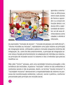 22
aprende a interna-
lizar as diferenças
entre esses alunos
de forma a apren-
der e a crescer em
função delas e os
alunos têm a opor-
tunidade de exerci-
tar um de seus di-
reitos básicos como
cidadão: o direito à
educação.
As expressões “inclusão de alunos”, “inclusão de pessoas com deficiência”,
“alunos incluídos ou inclusos”, reproduzem uma ação relativa ao princípio
de integração social, utilizando a palavra inclusão enquanto sinônimo de
integração. Se, como foi dito anteriormente, o princípio de integração so-
cial estava focado prioritariamente na adaptação do indivíduo ao sistema,
no princípio de inclusão social é o sistema e não o indivíduo que precisa
modificar-se.
Não cabe “incluir” pessoas, pois uma sociedade inclusiva pressupõe a não
existência de excluídos. A palavra “inclusão” refere-se aos ambientes e
contextos sociais e não às pessoas. Assim, os termos “escola inclusiva” e
“sociedade inclusiva” demonstram a responsabilidade do sistema no pro-
cesso de transformação ambiental, cultural, social e política, conforme
preconizado pelo princípio de inclusão social.
 