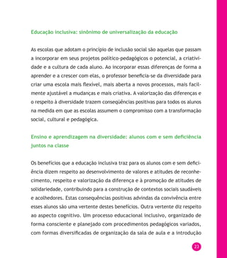23
Educação inclusiva: sinônimo de universalização da educação
As escolas que adotam o princípio de inclusão social são aquelas que passam
a incorporar em seus projetos político-pedagógicos o potencial, a criativi-
dade e a cultura de cada aluno. Ao incorporar essas diferenças de forma a
aprender e a crescer com elas, o professor beneficia-se da diversidade para
criar uma escola mais flexível, mais aberta a novos processos, mais facil-
mente ajustável a mudanças e mais criativa. A valorização das diferenças e
o respeito à diversidade trazem conseqüências positivas para todos os alunos
na medida em que as escolas assumem o compromisso com a transformação
social, cultural e pedagógica.
Ensino e aprendizagem na diversidade: alunos com e sem deficiência
juntos na classe
Os benefícios que a educação inclusiva traz para os alunos com e sem defici-
ência dizem respeito ao desenvolvimento de valores e atitudes de reconhe-
cimento, respeito e valorização da diferença e à promoção de atitudes de
solidariedade, contribuindo para a construção de contextos sociais saudáveis
e acolhedores. Estas consequências positivas advindas da convivência entre
esses alunos são uma vertente destes benefícios. Outra vertente diz respeito
ao aspecto cognitivo. Um processo educacional inclusivo, organizado de
forma consciente e planejado com procedimentos pedagógicos variados,
com formas diversificadas de organização da sala de aula e a introdução
 
