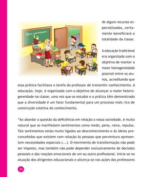24
de alguns recursos es-
pecializados, certa-
mente beneficiará a
totalidade da classe.
A educação tradicional
era organizada com o
objetivo de manter a
maior homogeneidade
possível entre os alu-
nos, acreditando que
essa prática facilitava a tarefa do professor de transmitir conhecimento. A
educação, hoje, é organizada com o objetivo de alcançar a maior hetero-
geneidade na classe, uma vez que os estudos e a prática têm demonstrado
que a diversidade é um fator fundamental para um processo mais rico de
construção coletiva do conhecimento.
“Ao abordar a questão da deficiência em relação a nossa sociedade, é muito
natural que se manifestem sentimentos como medo, pena, raiva, repulsa.
Tais sentimentos estão muito ligados ao desconhecimento e às ideias pre-
concebidas que existem com relação às pessoas que porventura apresen-
tem necessidades especiais (...). O movimento de transformação não pode
ser imposto, mas também não pode depender exclusivamente de decisões
pessoais e das reações emocionais de um ou outro profissional. Inicia-se na
atuação dos dirigentes educacionais e alicerça-se nas ações dos professores
 