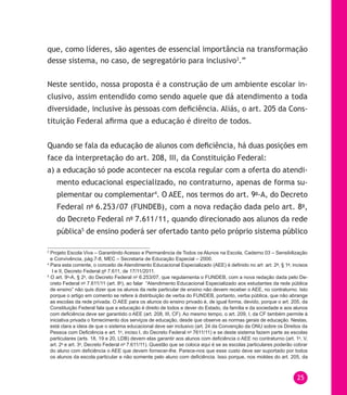 25
que, como líderes, são agentes de essencial importância na transformação
desse sistema, no caso, de segregatório para inclusivo3
.”
Neste sentido, nossa proposta é a construção de um ambiente escolar in-
clusivo, assim entendido como sendo aquele que dá atendimento a toda
diversidade, inclusive às pessoas com deficiência. Aliás, o art. 205 da Cons-
tituição Federal afirma que a educação é direito de todos.
Quando se fala da educação de alunos com deficiência, há duas posições em
face da interpretação do art. 208, III, da Constituição Federal:
a) a educação só pode acontecer na escola regular com a oferta do atendi-
mento educacional especializado, no contraturno, apenas de forma su-
plementar ou complementar4
. O AEE, nos termos do art. 9o
-A, do Decreto
Federal no
6.253/07 (FUNDEB), com a nova redação dada pelo art. 8o
,
do Decreto Federal no
7.611/11, quando direcionado aos alunos da rede
pública5
de ensino poderá ser ofertado tanto pelo próprio sistema público
3
Projeto Escola Viva – Garantindo Acesso e Permanência de Todos os Alunos na Escola, Caderno 03 – Sensibilização
e Convivência, pág.7-8, MEC – Secretaria de Educação Especial – 2000.
4
Para esta corrente, o conceito de Atendimento Educacional Especializado (AEE) é definido no art art. 2o
, § 1o
, incisos
I e II, Decreto Federal no
7.611, de 17/11/2011.
5
O art. 9o
-A, § 2o
, do Decreto Federal no
6.253/07, que regulamenta o FUNDEB, com a nova redação dada pelo De-
creto Federal no
7.611/11 (art. 8o
), ao falar “Atendimento Educacional Especializado aos estudantes da rede pública
de ensino” não quis dizer que os alunos da rede particular de ensino não devem receber o AEE, no contraturno. Isto
porque o artigo em comento se refere à distribuição de verba do FUNDEB, portanto, verba pública, que não abrange
as escolas da rede privada. O AEE para os alunos do ensino privado é, de igual forma, devido, porque o art. 205, da
Constituição Federal fala que a educação é direito de todos e dever do Estado, da família e da sociedade e aos alunos
com deficiência deve ser garantido o AEE (art. 208, III, CF). Ao mesmo tempo, o art. 209, I, da CF também permite à
iniciativa privada o fornecimento dos serviços de educação, desde que observe as normas gerais de educação. Nestas,
está clara a ideia de que o sistema educacional deve ser inclusivo (art. 24 da Convenção da ONU sobre os Direitos da
Pessoa com Deficiência e art. 1o
, inciso I, do Decreto Federal no
7611/11) e se deste sistema fazem parte as escolas
particulares (arts. 18, 19 e 20, LDB) devem elas garantir aos alunos com deficiência o AEE no contraturno (art. 1o
, V,
art. 2o
e art. 3o
, Decreto Federal no
7.611/11). Questão que se coloca aqui é se as escolas particulares poderão cobrar
do aluno com deficiência o AEE que devem fornecer-lhe. Parece-nos que esse custo deve ser suportado por todos
os alunos da escola particular e não somente pelo aluno com deficiência. Isso porque, nos moldes do art. 205, da
 