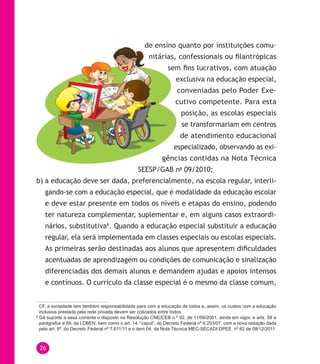 26
de ensino quanto por instituições comu-
nitárias, confessionais ou filantrópicas
sem fins lucrativos, com atuação
exclusiva na educação especial,
conveniadas pelo Poder Exe-
cutivo competente. Para esta
posição, as escolas especiais
se transformariam em centros
de atendimento educacional
especializado, observando as exi-
gências contidas na Nota Técnica
sEEsP/Gab no
09/2010;
b) a educação deve ser dada, preferencialmente, na escola regular, interli-
gando-se com a educação especial, que é modalidade da educação escolar
e deve estar presente em todos os níveis e etapas do ensino, podendo
ter natureza complementar, suplementar e, em alguns casos extraordi-
nários, substitutiva6
. Quando a educação especial substituir a educação
regular, ela será implementada em classes especiais ou escolas especiais.
As primeiras serão destinadas aos alunos que apresentem dificuldades
acentuadas de aprendizagem ou condições de comunicação e sinalização
diferenciadas dos demais alunos e demandem ajudas e apoios intensos
e contínuos. o currículo da classe especial é o mesmo da classe comum,
CF, a sociedade tem também responsabilidade para com a educação de todos e, assim, os custos com a educação
inclusiva prestada pela rede privada devem ser cotizados entre todos.
6
Dá suporte a essa corrente o disposto na Resolução CNE/CEB n.º 02, de 11/09/2001, ainda em vigor, e arts. 58 e
parágrafos e 59, da LDBEN, bem como o art. 14, “caput”, do Decreto Federal nº 6.253/07, com a nova redação dada
pelo art. 8º, do Decreto Federal nº 7.611/11 e o item 04, da Nota Técnica MEC-SECADI-DPEE nº 62 de 08/12/2011.
 