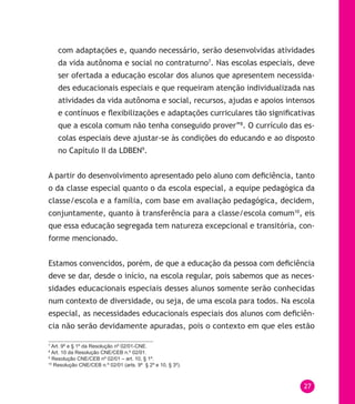 27
com adaptações e, quando necessário, serão desenvolvidas atividades
da vida autônoma e social no contraturno7
. Nas escolas especiais, deve
ser ofertada a educação escolar dos alunos que apresentem necessida-
des educacionais especiais e que requeiram atenção individualizada nas
atividades da vida autônoma e social, recursos, ajudas e apoios intensos
e contínuos e flexibilizações e adaptações curriculares tão significativas
que a escola comum não tenha conseguido prover”8
. O currículo das es-
colas especiais deve ajustar-se às condições do educando e ao disposto
no Capítulo II da LDBEN9
.
A partir do desenvolvimento apresentado pelo aluno com deficiência, tanto
o da classe especial quanto o da escola especial, a equipe pedagógica da
classe/escola e a família, com base em avaliação pedagógica, decidem,
conjuntamente, quanto à transferência para a classe/escola comum10
, eis
que essa educação segregada tem natureza excepcional e transitória, con-
forme mencionado.
Estamos convencidos, porém, de que a educação da pessoa com deficiência
deve se dar, desde o início, na escola regular, pois sabemos que as neces-
sidades educacionais especiais desses alunos somente serão conhecidas
num contexto de diversidade, ou seja, de uma escola para todos. Na escola
especial, as necessidades educacionais especiais dos alunos com deficiên-
cia não serão devidamente apuradas, pois o contexto em que eles estão
7
Art. 9º e § 1º da Resolução nº 02/01-CNE.
8
Art. 10 da Resolução CNE/CEB n.º 02/01.
9
Resolução CNE/CEB nº 02/01 – art. 10, § 1º.
10
Resolução CNE/CEB n.º 02/01 (arts. 9º § 2º e 10, § 3º).
 
