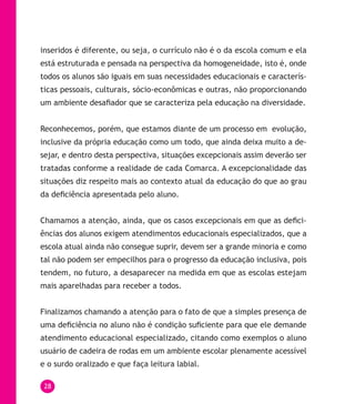 28
inseridos é diferente, ou seja, o currículo não é o da escola comum e ela
está estruturada e pensada na perspectiva da homogeneidade, isto é, onde
todos os alunos são iguais em suas necessidades educacionais e caracterís-
ticas pessoais, culturais, sócio-econômicas e outras, não proporcionando
um ambiente desafiador que se caracteriza pela educação na diversidade.
Reconhecemos, porém, que estamos diante de um processo em evolução,
inclusive da própria educação como um todo, que ainda deixa muito a de-
sejar, e dentro desta perspectiva, situações excepcionais assim deverão ser
tratadas conforme a realidade de cada Comarca. A excepcionalidade das
situações diz respeito mais ao contexto atual da educação do que ao grau
da deficiência apresentada pelo aluno.
Chamamos a atenção, ainda, que os casos excepcionais em que as defici-
ências dos alunos exigem atendimentos educacionais especializados, que a
escola atual ainda não consegue suprir, devem ser a grande minoria e como
tal não podem ser empecilhos para o progresso da educação inclusiva, pois
tendem, no futuro, a desaparecer na medida em que as escolas estejam
mais aparelhadas para receber a todos.
Finalizamos chamando a atenção para o fato de que a simples presença de
uma deficiência no aluno não é condição suficiente para que ele demande
atendimento educacional especializado, citando como exemplos o aluno
usuário de cadeira de rodas em um ambiente escolar plenamente acessível
e o surdo oralizado e que faça leitura labial.
 