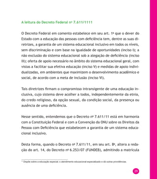 29
A leitura do Decreto Federal no
7.611/1111
O Decreto Federal em comento estabelece em seu art. 1o
que o dever do
Estado com a educação das pessoas com deficiência tem, dentre as suas di-
retrizes, a garantia de um sistema educacional inclusivo em todos os níveis,
sem discriminação e com base na igualdade de oportunidades (inciso I); a
não exclusão do sistema educacional sob a alegação de deficiência (inciso
III); oferta de apoio necessário no âmbito do sistema educacional geral, com
vistas a facilitar sua efetiva educação (inciso V) e medidas de apoio indivi-
dualizadas, em ambientes que maximizem o desenvolvimento acadêmico e
social, de acordo com a meta de inclusão (inciso VI).
Tais diretrizes firmam o compromisso intransigente de uma educação in-
clusiva, cujo sistema deve acolher a todos, independentemente da etnia,
do credo religioso, da opção sexual, da condição social, da presença ou
ausência de uma deficiência.
Nesse sentido, entendemos que o Decreto no
7.611/11 está em harmonia
com a Constituição Federal e com a Convenção da ONU sobre os Direitos da
Pessoa com Deficiência que estabelecem a garantia de um sistema educa-
cional inclusivo.
Desta forma, quando o Decreto no
7.611/11, em seu art. 8o
, altera a reda-
ção do art. 14, do Decreto no
6.253/07 (FUNDEB), admitindo a matrícula
11
Dispõe sobre a educação especial, o atendimento educacional especializado e dá outras providências.
 
