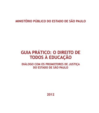 MINISTÉRIO PÚBLICO DO ESTADO DE SÃO PAULO
GUIA PRÁTICO: O DIREITO DE
TODOS À EDUCAÇÃO
DIÁLOGO COM OS PROMOTORES DE JUSTIÇA
DO ESTADO DE SÃO PAULO
2012
 