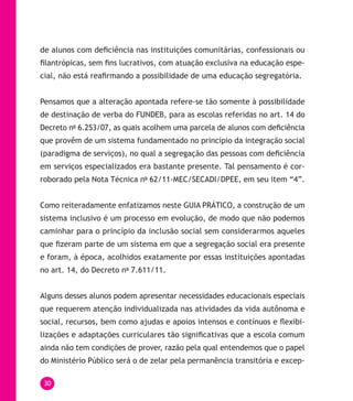30
de alunos com deficiência nas instituições comunitárias, confessionais ou
filantrópicas, sem fins lucrativos, com atuação exclusiva na educação espe-
cial, não está reafirmando a possibilidade de uma educação segregatória.
Pensamos que a alteração apontada refere-se tão somente à possibilidade
de destinação de verba do FUNDEB, para as escolas referidas no art. 14 do
Decreto no
6.253/07, as quais acolhem uma parcela de alunos com deficiência
que provêm de um sistema fundamentado no princípio da integração social
(paradigma de serviços), no qual a segregação das pessoas com deficiência
em serviços especializados era bastante presente. Tal pensamento é cor-
roborado pela Nota Técnica no
62/11-MEC/SECADI/DPEE, em seu item “4”.
Como reiteradamente enfatizamos neste GUIA PRÁTICO, a construção de um
sistema inclusivo é um processo em evolução, de modo que não podemos
caminhar para o princípio da inclusão social sem considerarmos aqueles
que fizeram parte de um sistema em que a segregação social era presente
e foram, à época, acolhidos exatamente por essas instituições apontadas
no art. 14, do Decreto no
7.611/11.
Alguns desses alunos podem apresentar necessidades educacionais especiais
que requerem atenção individualizada nas atividades da vida autônoma e
social, recursos, bem como ajudas e apoios intensos e contínuos e flexibi-
lizações e adaptações curriculares tão significativas que a escola comum
ainda não tem condições de prover, razão pela qual entendemos que o papel
do Ministério Público será o de zelar pela permanência transitória e excep-
 