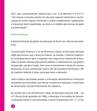 32
2011, que, expressamente, destaca que o art. 2o
do Decreto no
7.611/11
“não retoma o conceito anterior de educação especial substitutiva à escola-
rização no ensino regular, mantendo o caráter complementar, suplementar
e transversal desta modalidade, ao situá-la no âmbito dos serviços de apoio
à escolarização”.
Política Nacional
A descentralização da gestão da educação no Brasil tem sido assunto polê-
mico.
A Constituição Federal e a Lei de Diretrizes e Bases da Educação Nacional
(LDB) determinam que o Governo Federal, os Estados, o Distrito Federal e
os municípios devem gerir e organizar seus respectivos sistemas de ensino.
Cada um desses sistemas educacionais públicos é responsável por sua própria
manutenção, que gere fundos, bem como os mecanismos e fontes de recursos
financeiros. A nova constituição reserva 25% do orçamento do Estado e 18%
de impostos federais e taxas municipais para a educação.
Cabe à União e aos Estados prestar a articulação administrativa e financeira
necessárias aos municípios, que são por excelência a base para a construção
da democracia e do desenvolvimento da cidadania.
De acordo com a Lei de Diretrizes e Bases da Educação Nacional (LDB - Lei
no
9.394 de 24 de dezembro de 1996), o Município é incumbido de oferecer
a educação infantil e com prioridade o ensino fundamental (art. 11, inciso
 