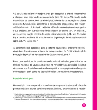 33
V); os Estados devem ser responsáveis por assegurar o ensino fundamental
e oferecer com prioridade o ensino médio (art. 10, inciso VI), sendo ainda
incumbidos de definir, com os municípios, formas de colaboração na oferta
do ensino fundamental, garantindo a distribuição proporcional das respon-
sabilidades (art. 10, inciso II). A União, além de sua rede de ensino superior
e sua presença em outros níveis e modalidades de ensino (art. 9o
, inciso II),
deve exercer função técnica de apoio e financiamento (LDB, art. 9o
, inciso
III), e tem incumbência de articular toda a organização da educação nacional
(LDB, art. 9o
, inciso IV).15
As características desejadas para o sistema educacional brasileiro no senti-
do de transformá-lo num sistema inclusivo constam da Política Nacional de
Educação Especial na Perspectiva da Educação Inclusiva.16
Essas características de um sistema educacional inclusivo, preconizadas na
Política Nacional de Educação Especial na Perspectiva da Educação Inclusiva
devem ser aprofundadas e colocadas na prática pedagógica de cada agente
de educação, bem como no cotidiano da gestão das redes educacionais.
Papel do município
O município tem um papel preponderante na garantia da matrícula e da
permanência dos alunos com deficiência na escola, uma vez que é o respon-
15
Fonte: http://www.webartigos.com/articles/291/1/As-Competencias-Dos-Entes-Federativos-E--Financia-
mento-Na-Educacao-Brasileira/pagina1.html#ixzz11ibKfs9o
16
portal.mec.gov.br/seesp/arquivos/pdf/politica.pdf - Documento elaborado pelo Grupo de Trabalho nomeado pela
Portaria Ministerial nº 555, de 5 de junho de 2007, prorrogada pela Portaria nº 948, de 09 de outubro de 2007.
 