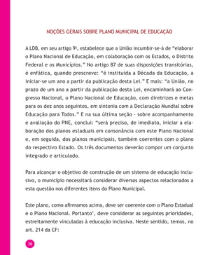 36
NOÇÕES GERAIS SOBRE PLANO MUNICIPAL DE EDUCAÇÃO
A LDB, em seu artigo 9o
, estabelece que a União incumbir-se-á de “elaborar
o Plano Nacional de Educação, em colaboração com os Estados, o Distrito
Federal e os Municípios.” No artigo 87 de suas disposições transitórias,
é enfática, quando prescreve: “é instituída a Década da Educação, a
iniciar-se um ano a partir da publicação desta Lei.” E mais: “a União, no
prazo de um ano a partir da publicação desta Lei, encaminhará ao Con-
gresso Nacional, o Plano Nacional de Educação, com diretrizes e metas
para os dez anos seguintes, em sintonia com a Declaração Mundial sobre
Educação para Todos.” E na sua última seção – sobre acompanhamento
e avaliação do PNE, conclui: “será preciso, de imediato, iniciar a ela-
boração dos planos estaduais em consonância com este Plano Nacional
e, em seguida, dos planos municipais, também coerentes com o plano
do respectivo Estado. Os três documentos deverão compor um conjunto
integrado e articulado.
Para alcançar o objetivo de construção de um sistema de educação inclu-
sivo, o município necessitará considerar diversos aspectos relacionados a
esta questão nos diferentes itens do Plano Municipal.
Este plano, como afirmamos acima, deve ser coerente com o Plano Estadual
e o Plano Nacional. Portanto’, deve considerar as seguintes prioridades,
estreitamente vinculadas à educação inclusiva. Neste sentido, temos, no
art. 214 da CF:
 