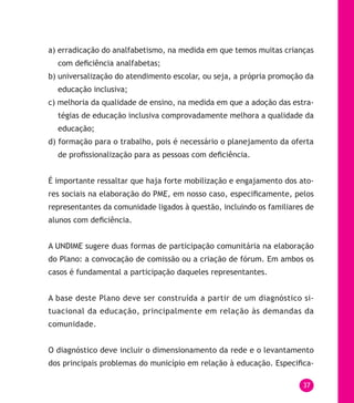 37
a) erradicação do analfabetismo, na medida em que temos muitas crianças
com deficiência analfabetas;
b) universalização do atendimento escolar, ou seja, a própria promoção da
educação inclusiva;
c) melhoria da qualidade de ensino, na medida em que a adoção das estra-
tégias de educação inclusiva comprovadamente melhora a qualidade da
educação;
d) formação para o trabalho, pois é necessário o planejamento da oferta
de profissionalização para as pessoas com deficiência.
É importante ressaltar que haja forte mobilização e engajamento dos ato-
res sociais na elaboração do PME, em nosso caso, especificamente, pelos
representantes da comunidade ligados à questão, incluindo os familiares de
alunos com deficiência.
A UNDIME sugere duas formas de participação comunitária na elaboração
do Plano: a convocação de comissão ou a criação de fórum. Em ambos os
casos é fundamental a participação daqueles representantes.
A base deste Plano deve ser construída a partir de um diagnóstico si-
tuacional da educação, principalmente em relação às demandas da
comunidade.
O diagnóstico deve incluir o dimensionamento da rede e o levantamento
dos principais problemas do município em relação à educação. Especifica-
 