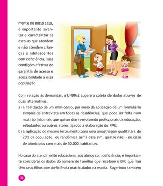 38
mente no nosso caso,
é importante levan-
tar e caracterizar as
escolas que atendem
e não atendem crian-
ças e adolescentes
com deficiência, suas
condições efetivas de
garantia de acesso e
acessibilidade a essa
população.
Com relação às demandas, a UNDIME sugere a coleta de dados através de
duas alternativas:
a) a realização de um mini-censo, por meio da aplicação de um formulário
simples de entrevista em todas as residências, que pode ser feita num
mutirão (não mais que quinze dias) envolvendo profissionais da educação,
estudantes ou outros atores ligados à elaboração do PME;
b) a aplicação do mesmo instrumento para uma amostragem qualitativa de
20% da população, ou randômica (uma casa sim, quatro não) – no caso
de Municípios com mais de 50.000 habitantes.
No caso do atendimento educacional aos alunos com deficiência, é importan-
te considerar os dados do número de famílias que recebem o BPC que não
têm seus filhos com deficiência matriculados na escola. Sugerimos também
 