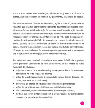 39
a busca ativa destes alunos (crianças, adolescentes, jovens e adultos) e de
outros, que não recebem o benefício e, igualmente, estão fora da escola.
Em relação ao item “Descrição das metas, ações e prazos”, é importante
ressaltar que estamos agora tratando somente das metas na educação infan-
til, ensino fundamental, educação de jovens e adultos e educação especial,
afetas à responsabilidade de administração e financiamento do Município. As
metas precisam ser claras e não inferiores às do PNE, pelo menos na pers-
pectiva do último ano do PME. Se possível, elas devem ter desdobramento
anual, quando se tratar de índices de cobertura e de financiamento. As
ações, embora vão acontecer escola por escola, instituição por instituição,
têm que ser resumidas em formulações gerais, para não ferir a autonomia
dos Projetos Político-Pedagógicos dos estabelecimentos.
Particularmente em relação à educação de alunos com deficiência, sugerimos
que o promotor verifique se os itens abaixo constam das metas do Plano
Municipal de Educação:
	objetivos e metas relacionadas ao ingresso e permanência de alunos com
deficiência na rede regular de ensino;
	ações de sensibilização junto à comunidade escolar (corpo docente, dis-
cente, funcionários e familiares);
	existência de oferta de educação continuada dos professores;
	ações de garantia de acessibilidade nos estabelecimentos;
	oferta de serviços de atendimento educacional especializado;
	medidas que visem à interlocução com a área de saúde, assistência social,
transporte e demais políticas públicas.
 