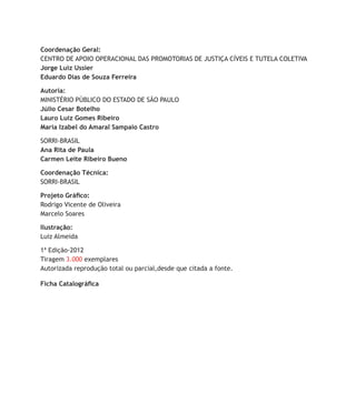 Ficha Catalográfica
Coordenação Geral:
centro de apoio operacional das Promotorias de Justiça Cíveis e Tutela Coletiva
Jorge Luiz Ussier
Eduardo Dias de Souza Ferreira
Autoria:
Ministério Público do Estado de São Paulo
Júlio Cesar Botelho
Lauro Luiz Gomes Ribeiro
Maria Izabel do Amaral Sampaio Castro
SORRI-BRASIL
Ana Rita de Paula
Carmen Leite Ribeiro Bueno
Coordenação Técnica:
SORRI-BRASIL
Projeto Gráfico:
Rodrigo Vicente de Oliveira
Marcelo Soares
Ilustração:
Luiz Almeida
1ª Edição-2012
Tiragem 3.000 exemplares
Autorizada reprodução total ou parcial,desde que citada a fonte.
 