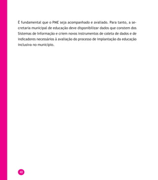 40
É fundamental que o PME seja acompanhado e avaliado. Para tanto, a se-
cretaria municipal de educação deve disponibilizar dados que constem dos
Sistemas de Informação e criem novos instrumentos de coleta de dados e de
indicadores necessários à avaliação do processo de implantação da educação
inclusiva no município.
 