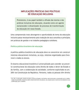 41
IMPLICAÇÕES PRÁTICAS DAS POLÍTICAS
DE EDUCAÇÃO INCLUSIVA
Promotores, é seu papel também a difusão das teorias e das
práticas inclusivas de educação, atuando como um agente
esclarecedor e dinamizador do processo de transformação
da educação em nosso Estado.
Uma compreensão mais abrangente e aprofundada do tema da educação
inclusiva passa necessariamente pela tradução de seus conceitos e princípios
em práticas de gestão e no trabalho pedagógico cotidiano.
Política pública brasileira de educação
A política pública brasileira de educação deve se concentrar em construir
sistemas educacionais inclusivos, ou seja, sistemas organizados para favo-
recer a todos os alunos.
O sistema educacional brasileiro é universalizado para atender ao precei-
to constitucional da educação como direito de todos e dever do Estado e
da família, com a colaboração da sociedade, conforme explicitado no art.
2051 da Constituição da República. Portanto, todas as pessoas têm direito
1
Art. 205 - A educação, direito de todos e dever do Estado e da família, será promovida e incentivada com a colabo-
ração da sociedade, visando ao pleno desenvolvimento da pessoa, seu preparo para o exercício da cidadania e sua
qualificação para o trabalho.
 