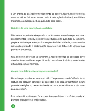 42
a um ensino de qualidade independente de gênero, idade, sexo e de suas
características físicas ou intelectuais. A educação inclusiva é, em última
instância, a educação de boa qualidade para todos.
Objetivo de uma educação de qualidade
Não menos importante do que oferecer ferramentas ao aluno para acessar
conhecimentos formais, o objetivo da educação de qualidade é, também,
preparar o aluno para o exercício responsável da cidadania, compreensão
crítica da realidade e participação consciente no debate de idéias e nos
processos decisórios.
Para que esses objetivos se cumpram, a rede de serviço de educação deve
atender às necessidades específicas de cada aluno, incluindo aquelas dos
estudantes com deficiência.
Alunos com deficiência conseguem aprender?
Um mito que precisa ser desconstruído: “as pessoas com deficiência inte-
lectual não possuem condições de aprender e, se elas apresentarem algum
grau de inteligência, necessitarão de recursos especializados e distintos
para aprender”.
Esse mito está apoiado em falsas premissas que levam o professor a adotar
práticas excludentes e inadequadas.
 