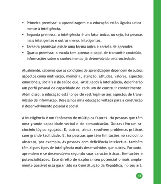 43
	Primeira premissa: a aprendizagem e a educação estão ligadas unica-
mente à inteligência.
	Segunda premissa: a inteligência é um fator único, ou seja, há pessoas
mais inteligentes e outras menos inteligentes.
	Terceira premissa: existe uma forma única e correta de aprender.
	Quarta premissa: a escola tem apenas o papel de transmitir conteúdo,
informações sobre o conhecimento já desenvolvido pela sociedade.
Atualmente, sabemos que as condições de aprendizagem dependem de outros
aspectos como motivação, memória, atenção, atitudes, valores, aspectos
emocionais, sociais e de saúde que, articulados à inteligência, desenharão
um perfil pessoal da capacidade de cada um de construir conhecimento.
Além disso, a educação está longe de restringir-se aos aspectos de trans-
missão de informação. Desejamos uma educação voltada para a construção
e desenvolvimento pessoal e social.
A inteligência é um fenômeno de múltiplos fatores. Há pessoas que têm
uma grande capacidade verbal e de comunicação. Outras têm um ra-
ciocínio lógico aguçado. E, outras, ainda, resolvem problemas práticos
com grande facilidade. E, há pessoas que têm limitações no raciocínio
abstrato, por exemplo. As pessoas com deficiência intelectual também
têm alguns tipos de inteligência mais desenvolvidos que outros. Portanto,
aprendem e se desenvolvem segundo suas características, limitações e
potencialidades. Esse direito de explorar seu potencial o mais ampla-
mente possível está garantido na Constituição da República, no seu art.
 