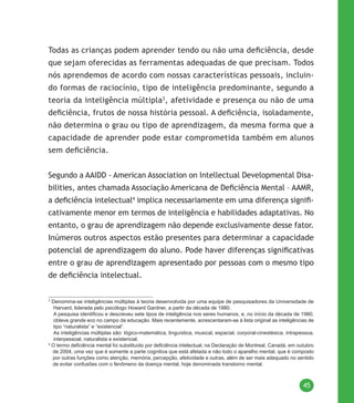 45
Todas as crianças podem aprender tendo ou não uma deficiência, desde
que sejam oferecidas as ferramentas adequadas de que precisam. Todos
nós aprendemos de acordo com nossas características pessoais, incluin-
do formas de raciocínio, tipo de inteligência predominante, segundo a
teoria da inteligência múltipla3
, afetividade e presença ou não de uma
deficiência, frutos de nossa história pessoal. A deficiência, isoladamente,
não determina o grau ou tipo de aprendizagem, da mesma forma que a
capacidade de aprender pode estar comprometida também em alunos
sem deficiência.
Segundo a AAIDD - American Association on Intellectual Developmental Disa-
bilities, antes chamada Associação Americana de Deficiência Mental – AAMR,
a deficiência intelectual4
implica necessariamente em uma diferença signifi-
cativamente menor em termos de inteligência e habilidades adaptativas. No
entanto, o grau de aprendizagem não depende exclusivamente desse fator.
Inúmeros outros aspectos estão presentes para determinar a capacidade
potencial de aprendizagem do aluno. Pode haver diferenças significativas
entre o grau de aprendizagem apresentado por pessoas com o mesmo tipo
de deficiência intelectual.
3
Denomina-se inteligências múltiplas à teoria desenvolvida por uma equipe de pesquisadores da Universidade de
Harvard, liderada pelo psicólogo Howard Gardner, a partir da década de 1980.
A pesquisa identificou e descreveu sete tipos de inteligência nos seres humanos, e, no início da década de 1980,
obteve grande eco no campo da educação. Mais recentemente, acrescentaram-se à lista original as inteligências de
tipo “naturalista” e “existencial”.
As inteligências múltiplas são: lógico-matemática, linguística, musical, espacial, corporal-cinestésica, intrapessoa,
interpessoal, naturalista e existencial.
4
O termo deficiência mental foi substituído por deficiência intelectual, na Declaração de Montreal, Canadá, em outubro
de 2004, uma vez que é somente a parte cognitiva que está afetada e não todo o aparelho mental, que é composto
por outras funções como atenção, memória, percepção, afetividade e outras, além de ser mais adequado no sentido
de evitar confusões com o fenômeno da doença mental, hoje denominada transtorno mental.
 
