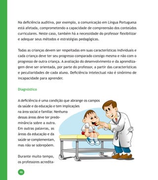 46
Na deficiência auditiva, por exemplo, a comunicação em Língua Portuguesa
está afetada, comprometendo a capacidade de compreensão dos conteúdos
curriculares. Neste caso, também há a necessidade do professor flexibilizar
e adequar seus métodos e estratégias pedagógicas.
todas as crianças devem ser respeitadas em suas características individuais e
cada criança deve ter seu progresso comparado consigo mesma e não com o
progresso de outra criança. a avaliação do desenvolvimento e da aprendiza-
gem deve ser orientada, por parte do professor, a partir das características
e peculiaridades de cada aluno. Deficiência intelectual não é sinônimo de
incapacidade para aprender.
Diagnóstico
A deficiência é uma condição que abrange os campos
da saúde e da educação e tem implicações
na área social e familiar. nenhuma
dessas áreas deve ter predo-
minância sobre a outra.
Em outras palavras, as
áreas da educação e da
saúde se complementam,
mas não se sobrepõem.
durante muito tempo,
os professores acredita-
 