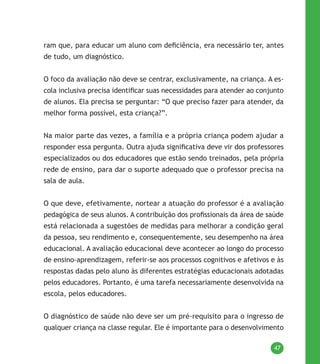 47
ram que, para educar um aluno com deficiência, era necessário ter, antes
de tudo, um diagnóstico.
O foco da avaliação não deve se centrar, exclusivamente, na criança. A es-
cola inclusiva precisa identificar suas necessidades para atender ao conjunto
de alunos. Ela precisa se perguntar: “O que preciso fazer para atender, da
melhor forma possível, esta criança?”.
Na maior parte das vezes, a família e a própria criança podem ajudar a
responder essa pergunta. Outra ajuda significativa deve vir dos professores
especializados ou dos educadores que estão sendo treinados, pela própria
rede de ensino, para dar o suporte adequado que o professor precisa na
sala de aula.
O que deve, efetivamente, nortear a atuação do professor é a avaliação
pedagógica de seus alunos. A contribuição dos profissionais da área de saúde
está relacionada a sugestões de medidas para melhorar a condição geral
da pessoa, seu rendimento e, consequentemente, seu desempenho na área
educacional. A avaliação educacional deve acontecer ao longo do processo
de ensino-aprendizagem, referir-se aos processos cognitivos e afetivos e às
respostas dadas pelo aluno às diferentes estratégias educacionais adotadas
pelos educadores. Portanto, é uma tarefa necessariamente desenvolvida na
escola, pelos educadores.
O diagnóstico de saúde não deve ser um pré-requisito para o ingresso de
qualquer criança na classe regular. Ele é importante para o desenvolvimento
 