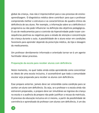 48
global da criança, mas não é imprescindível para o seu processo de ensino-
aprendizagem. O diagnóstico médico deve contribuir para que o professor
compreenda melhor a estrutura e as características do quadro clínico da
deficiência de seu aluno. Por exemplo, a informação sobre se a deficiência é
progressiva ou não pode influenciar na definição dos objetivos pedagógicos.
O uso de medicamentos para o controle da hiperatividade pode trazer con-
sequências positivas ou negativas para o estado de atenção e concentração
da criança durante a aula. A possibilidade de o aluno estar em condições
favoráveis para aprender depende da prescrição médica, do tipo e dosagem
do medicamento.
Um professor devidamente informado e orientado tornar-se-á um agente
facilitador desse processo.
Preparação da escola para receber alunos com deficiência
Neste momento, no qual todos ainda estão aprendendo como concretizar
os ideais de uma escola inclusiva, é aconselhável que toda a comunidade
escolar seja preparada para receber os alunos com deficiência.
Esse preparo anterior, jamais deve ser entendido como condição para se
aceitar um aluno com deficiência. Ou seja, se o professor e a escola ainda não
estiverem preparados, o preparo deve ser simultâneo ao ingresso da criança
na escola e a ausência do preparo não pode justificar a recusa da matrícula.
O processo da educação inclusiva em si mesmo, a partir da possibilidade de
convivência e aprendizado do professor com alunos com deficiência, é um dos
 