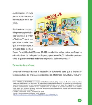 49
caminhos mais efetivos
para o aprimoramento
do educador e das es-
colas.
Dentro desse preparo,
é importante providên-
cias tendentes a evitar
o “bullying”5
, uma vez
que preocupante pes-
quisa realizada pela
Universidade de São
Paulo, “a pedido do MEC, com 18.599 estudantes, pais e mães, professores
e funcionários da rede pública do país, aponta que 96,5% deles têm precon-
ceito e querem manter distância de pessoas com deficiência”6
Formação do professor
Uma boa formação básica é necessária e suficiente para que o professor
tenha condição de ensinar, considerando as diferenças individuais, inclusive
5
A Lei no
14.957, de 16/07/2009, do município de São Paulo, define bullying, em seu art. 2o
, como sendo: “a prática
de atos de violência física ou psicológica, de modo intencional e repetitivo, exercida por indivíduo ou grupo de indiví-
duos, contra uma pessoa ou mais pessoas, com o objetivo de intimidar, agredir, causar dor, angústia ou humilhação
à vítima”, caracterizando, também, em seu parágrafo único, as condutas de “acarretar a exclusão social; subtrair
coisa alheia para humilhar; perseguir; discriminar; amedrontar, destroçar pertences; instigar atos violentos, inclusive
utilizando-se de meios tecnológicos”
6
Jornal O Estado de S. Paulo – 18 de junho de 2009
Escola é dominada por preconceitos, revela pesquisa
http://www.estadao.com.br/estadaodehoje/20090618/not_imp389064,0.php
 