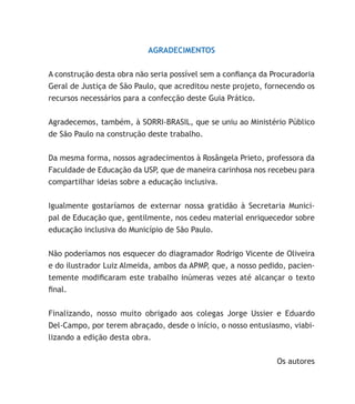 AGRADECIMENTOS
A construção desta obra não seria possível sem a confiança da Procuradoria
Geral de Justiça de São Paulo, que acreditou neste projeto, fornecendo os
recursos necessários para a confecção deste Guia Prático.
Agradecemos, também, à SORRI-BRASIL, que se uniu ao Ministério Público
de São Paulo na construção deste trabalho.
Da mesma forma, nossos agradecimentos à Rosângela Prieto, professora da
Faculdade de Educação da USP, que de maneira carinhosa nos recebeu para
compartilhar ideias sobre a educação inclusiva.
Igualmente gostaríamos de externar nossa gratidão à Secretaria Munici-
pal de Educação que, gentilmente, nos cedeu material enriquecedor sobre
educação inclusiva do Município de São Paulo.
Não poderíamos nos esquecer do diagramador Rodrigo Vicente de Oliveira
e do ilustrador Luiz Almeida, ambos da APMP, que, a nosso pedido, pacien-
temente modificaram este trabalho inúmeras vezes até alcançar o texto
final.
Finalizando, nosso muito obrigado aos colegas Jorge Ussier e Eduardo
Del-Campo, por terem abraçado, desde o início, o nosso entusiasmo, viabi-
lizando a edição desta obra.
Os autores
 
