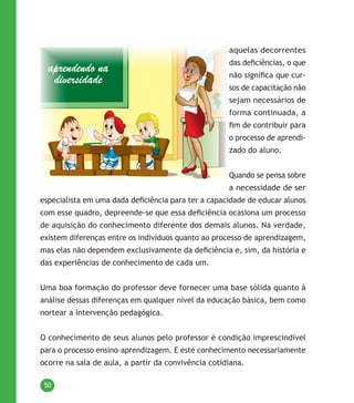 50
aquelas decorrentes
das deficiências, o que
não significa que cur-
sos de capacitação não
sejam necessários de
forma continuada, a
fim de contribuir para
o processo de aprendi-
zado do aluno.
Quando se pensa sobre
a necessidade de ser
especialista em uma dada deficiência para ter a capacidade de educar alunos
com esse quadro, depreende-se que essa deficiência ocasiona um processo
de aquisição do conhecimento diferente dos demais alunos. Na verdade,
existem diferenças entre os indivíduos quanto ao processo de aprendizagem,
mas elas não dependem exclusivamente da deficiência e, sim, da história e
das experiências de conhecimento de cada um.
Uma boa formação do professor deve fornecer uma base sólida quanto à
análise dessas diferenças em qualquer nível da educação básica, bem como
nortear a intervenção pedagógica.
O conhecimento de seus alunos pelo professor é condição imprescindível
para o processo ensino-aprendizagem. E este conhecimento necessariamente
ocorre na sala de aula, a partir da convivência cotidiana.
 