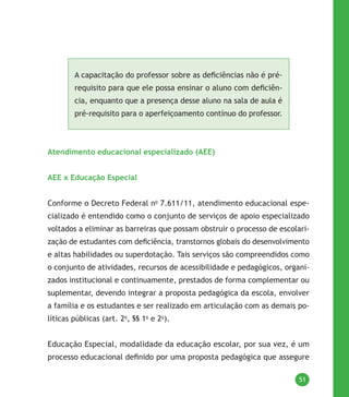 51
A capacitação do professor sobre as deficiências não é pré-
requisito para que ele possa ensinar o aluno com deficiên-
cia, enquanto que a presença desse aluno na sala de aula é
pré-requisito para o aperfeiçoamento contínuo do professor.
Atendimento educacional especializado (AEE)
AEE x Educação Especial
Conforme o Decreto Federal no
7.611/11, atendimento educacional espe-
cializado é entendido como o conjunto de serviços de apoio especializado
voltados a eliminar as barreiras que possam obstruir o processo de escolari-
zação de estudantes com deficiência, transtornos globais do desenvolvimento
e altas habilidades ou superdotação. Tais serviços são compreendidos como
o conjunto de atividades, recursos de acessibilidade e pedagógicos, organi-
zados institucional e continuamente, prestados de forma complementar ou
suplementar, devendo integrar a proposta pedagógica da escola, envolver
a família e os estudantes e ser realizado em articulação com as demais po-
líticas públicas (art. 2o
, §§ 1o
e 2o
).
Educação Especial, modalidade da educação escolar, por sua vez, é um
processo educacional definido por uma proposta pedagógica que assegure
 