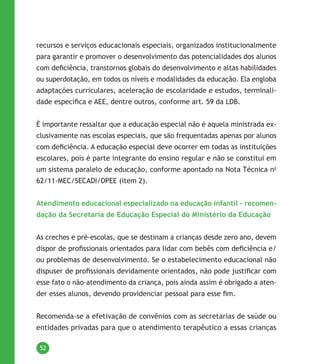 52
recursos e serviços educacionais especiais, organizados institucionalmente
para garantir e promover o desenvolvimento das potencialidades dos alunos
com deficiência, transtornos globais do desenvolvimento e altas habilidades
ou superdotação, em todos os níveis e modalidades da educação. Ela engloba
adaptações curriculares, aceleração de escolaridade e estudos, terminali-
dade específica e AEE, dentre outros, conforme art. 59 da LDB.
È importante ressaltar que a educação especial não é aquela ministrada ex-
clusivamente nas escolas especiais, que são frequentadas apenas por alunos
com deficiência. A educação especial deve ocorrer em todas as instituições
escolares, pois é parte integrante do ensino regular e não se constitui em
um sistema paralelo de educação, conforme apontado na Nota Técnica no
62/11-MEC/SECADI/DPEE (item 2).
Atendimento educacional especializado na educação infantil - recomen-
dação da Secretaria de Educação Especial do Ministério da Educação
As creches e pré-escolas, que se destinam a crianças desde zero ano, devem
dispor de profissionais orientados para lidar com bebês com deficiência e/
ou problemas de desenvolvimento. Se o estabelecimento educacional não
dispuser de profissionais devidamente orientados, não pode justificar com
esse fato o não-atendimento da criança, pois ainda assim é obrigado a aten-
der esses alunos, devendo providenciar pessoal para esse fim.
Recomenda-se a efetivação de convênios com as secretarias de saúde ou
entidades privadas para que o atendimento terapêutico a essas crianças
 