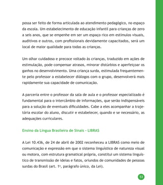 53
possa ser feito de forma articulada ao atendimento pedagógico, no espaço
da escola. Um estabelecimento de educação infantil para crianças de zero
a seis anos, que se empenhe em ser um espaço rico em estímulos visuais,
auditivos e outros, com profissionais devidamente capacitados, será um
local de maior qualidade para todas as crianças.
Um olhar cuidadoso e precoce voltado às crianças, traduzido em ações de
estimulação, pode compensar atrasos, minorar distúrbios e aperfeiçoar os
ganhos no desenvolvimento. Uma criança surda, estimulada frequentemen-
te pelo professor a estabelecer diálogos com o grupo, desenvolverá mais
rapidamente sua capacidade de comunicação.
A parceria entre o professor da sala de aula e o professor especializado é
fundamental para o intercâmbio de informações, que serão indispensáveis
para a solução de eventuais dificuldades. Cabe a eles acompanhar a traje-
tória escolar do aluno, discutir e estabelecer, quando e se necessário, as
adequações curriculares.
Ensino da Língua Brasileira de Sinais – LIBRAS
A Lei 10.436, de 24 de abril de 2002 reconheceu a LIBRAS como meio de
comunicação e expressão em que o sistema linguístico de natureza visual
ou motora, com estrutura gramatical própria, constitui um sistema linguís-
tico de transmissão de ideias e fatos, oriundos de comunidades de pessoas
surdas do Brasil (art. 1o
, parágrafo único, da Lei).
 