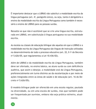54
É importante destacar que a LIBRAS não substitui a modalidade escrita da
língua portuguesa (art. 4o
, parágrafo único), ou seja, tanto é obrigatório o
ensino da modalidade escrita da Língua Portuguesa como também é neces-
sário o ensino de LIBRAS para as pessoas surdas.
Ressalte-se que não é aceitável que se crie uma língua escrita, estrutu-
rada em LIBRAS, em substituição à língua portuguesa na sua modalidade
escrita.
As escolas ou classes de educação bilíngue são aquelas em que a LIBRAS e a
modalidade escrita da Língua Portuguesa são línguas de instrução utilizadas
no desenvolvimento de todo o processo educativo (art. 22, § 1o
do Decreto
no
5.626/05, que regulamentou a Lei 10.436/02).
Além de LIBRAS e da modalidade escrita da Língua Portuguesa, também
deve ser ofertado, no ensino básico, ao aluno surdo ou com deficiência
auditiva, que assim o desejar, a modalidade oral da Língua Portuguesa,
preferencialmente em turno distinto ao da escolarização e por meio de
ações integradas entre as áreas de saúde e de educação (art. 16 do De-
creto no
5.626/05).
O modelo bilíngue pode ser oferecido em uma escola regular, pautada
na diversidade, ou em uma escola de surdos, mas que também pode
ser frequentada por ouvintes, embora não seja prática rotineira, atual-
mente.
 