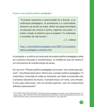 55
O que é um projeto político pedagógico
“O projeto representa a oportunidade de a direção, a co-
ordenação pedagógica, os professores e a comunidade,
tomarem sua escola nas mãos, definir seu papel estratégico
na educação das crianças e jovens, organizar suas ações, vi-
sando a atingir os objetivos que se propõem. É o ordenador,
o norteador da vida escolar”.
J. C. Libâneo
http://vicenteoficina.blogspot.com/2007/12/o-projeto-
poltico-pedaggico-o-projeto.html
A concepção e a prática da construção do projeto político pedagógico estão
em constante discussão e transformação, na medida em que ele mesmo é
um instrumento de transformação da escola.
Em seu livro “Projeto político-pedagógico da escola: uma construção pos-
sível”, Ilma Passos Alencastro7
afirma que o projeto político pedagógico “é
construído e vivenciado em todos os momentos, por todos os envolvidos com
o processo educativo da escola. O projeto busca um rumo, uma direção.
É uma ação intencional, com um sentido explícito, com um compromisso
definido coletivamente”.
7
Livro: VEIGA, Ilma Passos Alencastro. (org) Projeto político-pedagógico da escola: uma construção possível. 14a
edição Papirus, 2002. PROJETO POLÍTICO-PEDAGÓGICO DA ESCOLA: UMA CONSTRUÇÃO COLETIVA, Ilma
Passos Alencastro Veiga. orientarcentroeducacional.com.br/c2e/index.../ppp_artigo.PDF.
 