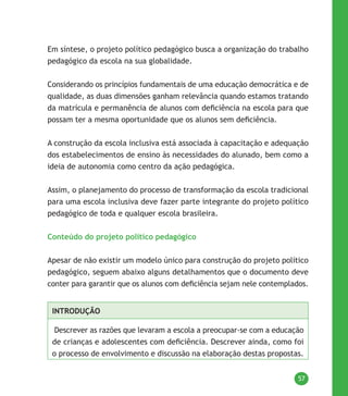 57
Em síntese, o projeto político pedagógico busca a organização do trabalho
pedagógico da escola na sua globalidade.
Considerando os princípios fundamentais de uma educação democrática e de
qualidade, as duas dimensões ganham relevância quando estamos tratando
da matrícula e permanência de alunos com deficiência na escola para que
possam ter a mesma oportunidade que os alunos sem deficiência.
A construção da escola inclusiva está associada à capacitação e adequação
dos estabelecimentos de ensino às necessidades do alunado, bem como a
ideia de autonomia como centro da ação pedagógica.
Assim, o planejamento do processo de transformação da escola tradicional
para uma escola inclusiva deve fazer parte integrante do projeto político
pedagógico de toda e qualquer escola brasileira.
Conteúdo do projeto político pedagógico
Apesar de não existir um modelo único para construção do projeto político
pedagógico, seguem abaixo alguns detalhamentos que o documento deve
conter para garantir que os alunos com deficiência sejam nele contemplados.
INTRODUÇÃO
Descrever as razões que levaram a escola a preocupar-se com a educação
de crianças e adolescentes com deficiência. Descrever ainda, como foi
o processo de envolvimento e discussão na elaboração destas propostas.
 