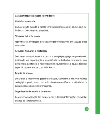 59
Caracterização da escola (identidade)
Histórico da escola
Como e desde quando a escola vem trabalhando com os alunos com de-
ficiência. Descrever esta história.
Situação física da escola
Identificar as condições de acessibilidade e possíveis obstáculos ainda
existentes.
Recursos humanos e materiais
Descrever, quantificar e caracterizar a equipe pedagógica e professores,
indicando sua capacitação e experiência no trabalho com alunos com
deficiência. Existência e necessidade de equipamentos e ajudas técnicas
específicos para alunos com deficiência.
Gestão da escola
Descrever o modelo de gestão da escola, conforme o Projeto Político
pedagógico geral, bem como a divisão de competências e atividades da
equipe pedagógica e de professores.
Organização da escola e do ensino
Descrever organização dos ciclos/séries e demais informações relevantes
quanto ao funcionamento.
 