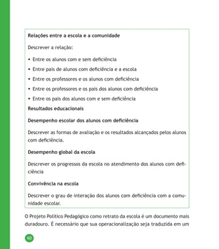60
Relações entre a escola e a comunidade
Descrever a relação:
	Entre os alunos com e sem deficiência
	Entre pais de alunos com deficiência e a escola
	Entre os professores e os alunos com deficiência
	Entre os professores e os pais dos alunos com deficiência
	Entre os pais dos alunos com e sem deficiência
Resultados educacionais
Desempenho escolar dos alunos com deficiência
Descrever as formas de avaliação e os resultados alcançados pelos alunos
com deficiência.
Desempenho global da escola
Descrever os progressos da escola no atendimento dos alunos com defi-
ciência
Convivência na escola
Descrever o grau de interação dos alunos com deficiência com a comu-
nidade escolar.
O Projeto Político Pedagógico como retrato da escola é um documento mais
duradouro. É necessário que sua operacionalização seja traduzida em um
 