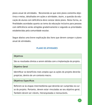 61
plano anual de atividades. Recomenda-se que este plano contenha obje-
tivos e metas, detalhados em ações e atividades. Assim, a questão da edu-
cação de alunos com deficiência deve constar deste plano. Desta forma, as
finalidades acordadas quanto ao tema da educação inclusiva para pessoas
com deficiência serão atingidas gradativamente e segundo as prioridades
estabelecidas pela comunidade escolar.
Segue abaixo uma breve explicação dos itens que devem compor o plano
anual de atividades.
PLANO DE ATIVIDADES
Objetivos
São os resultados diretos a serem obtidos com a implantação do projeto.
Objetivo Geral
Identificar os benefícios mais amplos que as ações do projeto deverão
propiciar, dentro de um contexto macro.
Objetivos Específicos
Referem-se às etapas intermediárias que deverão ser cumpridas no cur-
so do projeto. Portanto, devem estar vinculadas ao seu objetivo geral.
Também devem ser viáveis, hierarquizadas e mensuráveis.
 