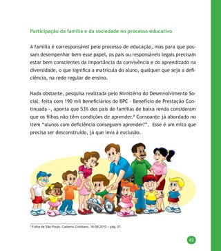 65
Participação da família e da sociedade no processo educativo
A família é corresponsável pelo processo de educação, mas para que pos-
sam desempenhar bem esse papel, os pais ou responsáveis legais precisam
estar bem conscientes da importância da convivência e do aprendizado na
diversidade, o que significa a matrícula do aluno, qualquer que seja a defi-
ciência, na rede regular de ensino.
Nada obstante, pesquisa realizada pelo Ministério do Desenvolvimento So-
cial, feita com 190 mil beneficiários do BPC – Benefício de Prestação Con-
tinuada -, aponta que 53% dos pais de famílias de baixa renda consideram
que os filhos não têm condições de aprender.8
Consoante já abordado no
item “alunos com deficiência conseguem aprender?”. Esse é um mito que
precisa ser desconstruído, já que leva à exclusão.
8
Folha de São Paulo, Caderno Cotidiano, 16-08-2010 – pág. 01.
 