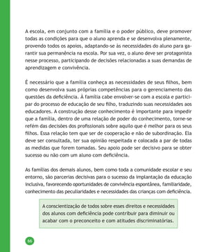 66
A escola, em conjunto com a família e o poder público, deve promover
todas as condições para que o aluno aprenda e se desenvolva plenamente,
provendo todos os apoios, adaptando-se às necessidades do aluno para ga-
rantir sua permanência na escola. Por sua vez, o aluno deve ser protagonista
nesse processo, participando de decisões relacionadas a suas demandas de
aprendizagem e convivência.
É necessário que a família conheça as necessidades de seus filhos, bem
como desenvolva suas próprias competências para o gerenciamento das
questões da deficiência. À família cabe envolver-se com a escola e partici-
par do processo de educação de seu filho, traduzindo suas necessidades aos
educadores. A construção desse conhecimento é importante para impedir
que a família, dentro de uma relação de poder do conhecimento, torne-se
refém das decisões dos profissionais sobre aquilo que é melhor para os seus
filhos. Essa relação tem que ser de cooperação e não de subordinação. Ela
deve ser consultada, ter sua opinião respeitada e colocada a par de todas
as medidas que forem tomadas. Seu apoio pode ser decisivo para se obter
sucesso ou não com um aluno com deficiência.
As famílias dos demais alunos, bem como toda a comunidade escolar e seu
entorno, são parcerias decisivas para o sucesso da implantação da educação
inclusiva, favorecendo oportunidades de convivência espontânea, familiaridade,
conhecimento das peculiaridades e necessidades das crianças com deficiência.
A conscientização de todos sobre esses direitos e necessidades
dos alunos com deficiência pode contribuir para diminuir ou
acabar com o preconceito e com atitudes discriminatórias.
 